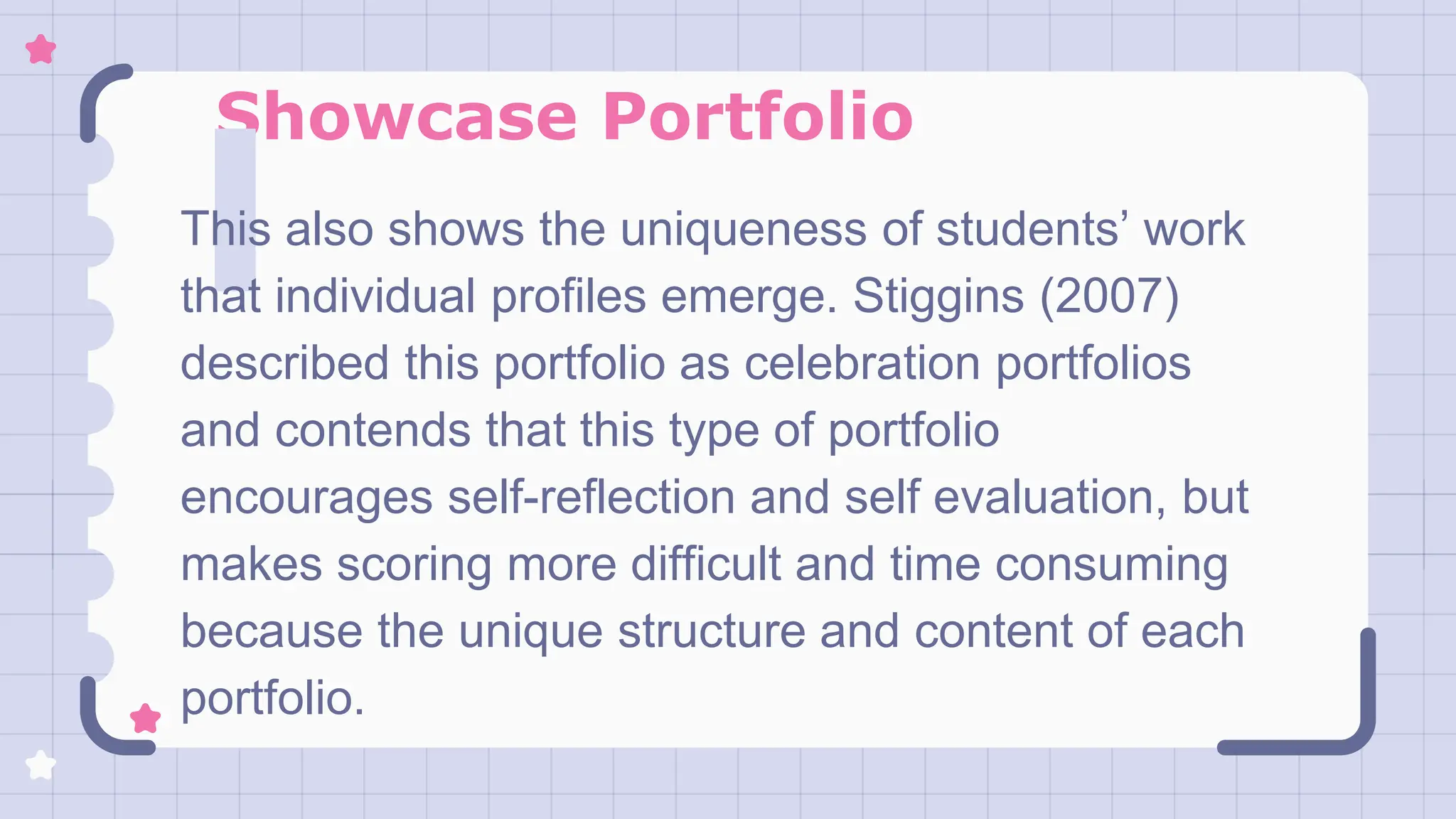 Showcase Portfolio
This also shows the uniqueness of students’ work
that individual profiles emerge. Stiggins (2007)
described this portfolio as celebration portfolios
and contends that this type of portfolio
encourages self-reflection and self evaluation, but
makes scoring more difficult and time consuming
because the unique structure and content of each
portfolio.
 