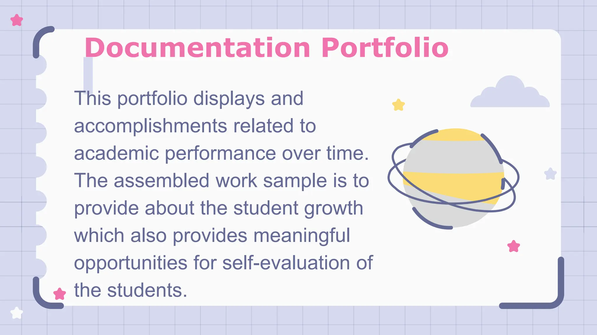 Documentation Portfolio
This portfolio displays and
accomplishments related to
academic performance over time.
The assembled work sample is to
provide about the student growth
which also provides meaningful
opportunities for self-evaluation of
the students.
 