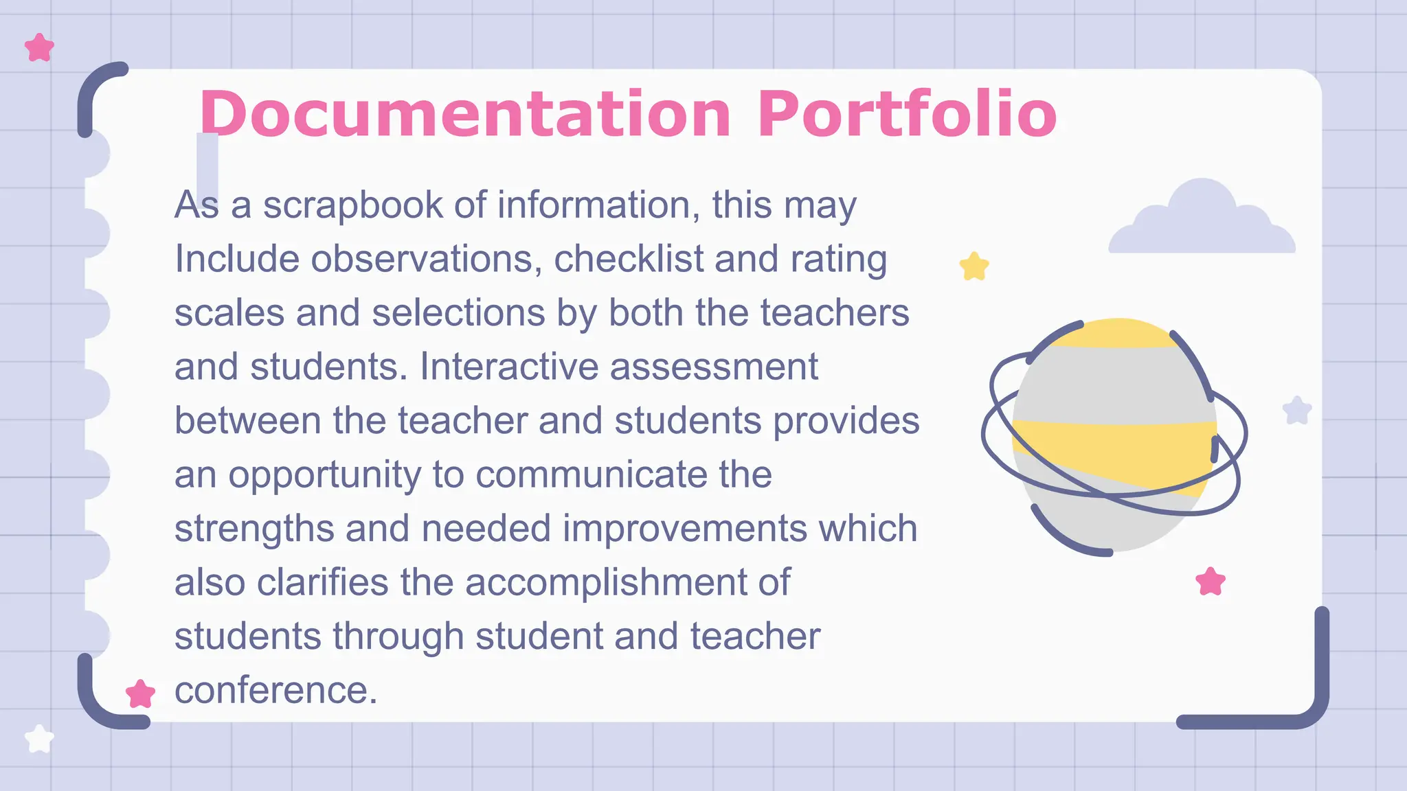 Documentation Portfolio
As a scrapbook of information, this may
Include observations, checklist and rating
scales and selections by both the teachers
and students. Interactive assessment
between the teacher and students provides
an opportunity to communicate the
strengths and needed improvements which
also clarifies the accomplishment of
students through student and teacher
conference.
 