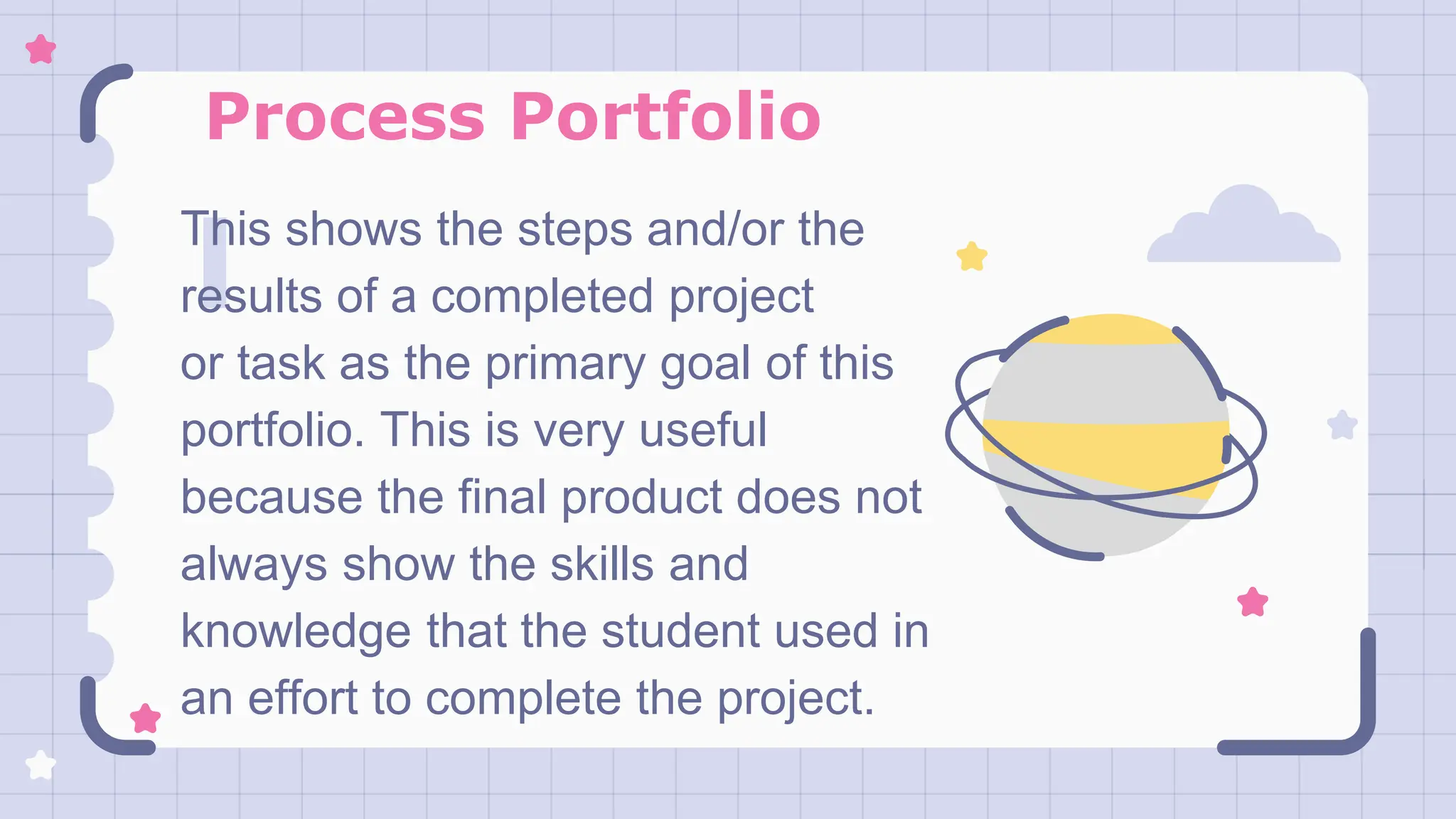 Process Portfolio
This shows the steps and/or the
results of a completed project
or task as the primary goal of this
portfolio. This is very useful
because the final product does not
always show the skills and
knowledge that the student used in
an effort to complete the project.
 