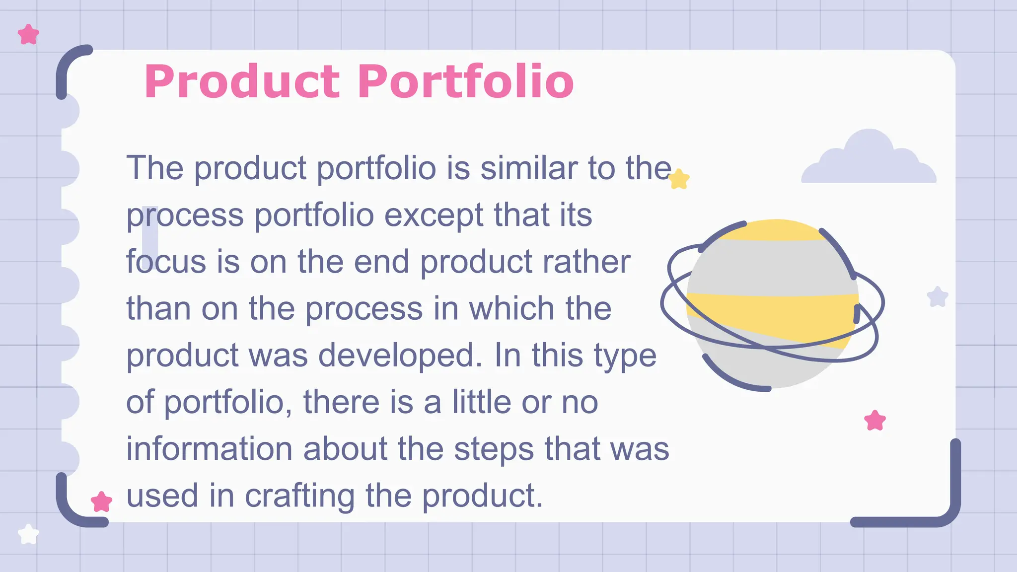 Product Portfolio
The product portfolio is similar to the
process portfolio except that its
focus is on the end product rather
than on the process in which the
product was developed. In this type
of portfolio, there is a little or no
information about the steps that was
used in crafting the product.
 