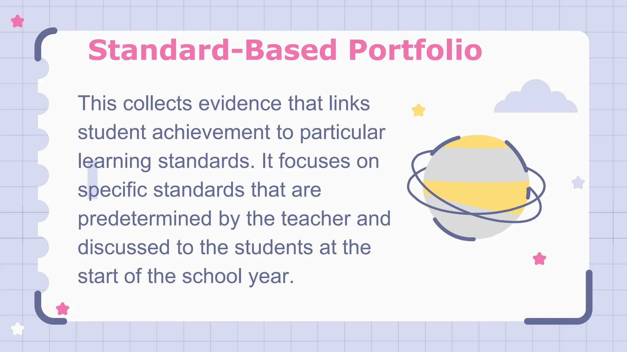 Standard-Based Portfolio
This collects evidence that links
student achievement to particular
learning standards. It focuses on
specific standards that are
predetermined by the teacher and
discussed to the students at the
start of the school year.
 