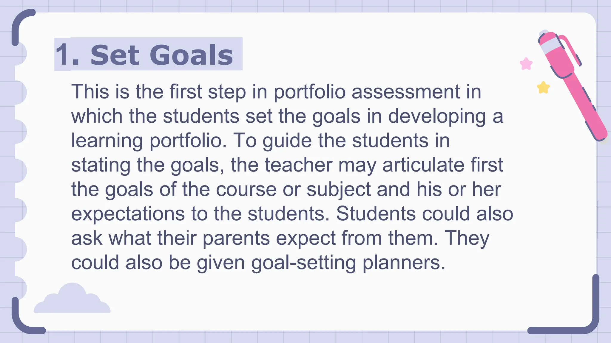 1. Set Goals
This is the first step in portfolio assessment in
which the students set the goals in developing a
learning portfolio. To guide the students in
stating the goals, the teacher may articulate first
the goals of the course or subject and his or her
expectations to the students. Students could also
ask what their parents expect from them. They
could also be given goal-setting planners.
 
