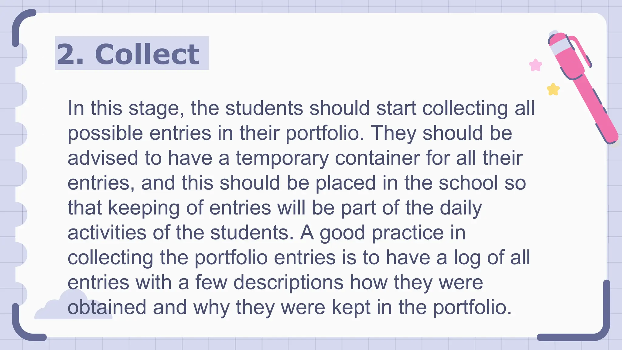 2. Collect
In this stage, the students should start collecting all
possible entries in their portfolio. They should be
advised to have a temporary container for all their
entries, and this should be placed in the school so
that keeping of entries will be part of the daily
activities of the students. A good practice in
collecting the portfolio entries is to have a log of all
entries with a few descriptions how they were
obtained and why they were kept in the portfolio.
 