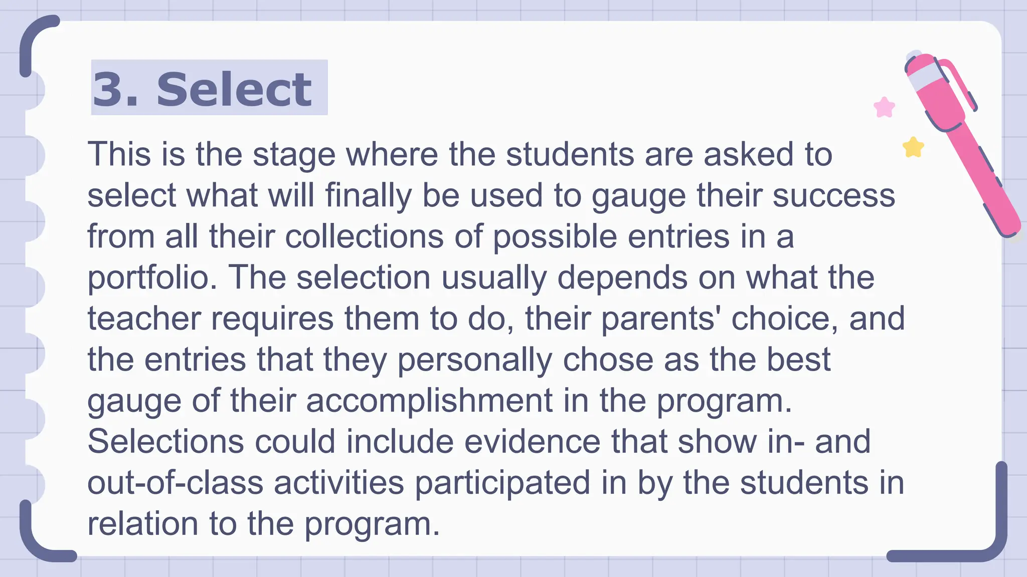 3. Select
This is the stage where the students are asked to
select what will finally be used to gauge their success
from all their collections of possible entries in a
portfolio. The selection usually depends on what the
teacher requires them to do, their parents' choice, and
the entries that they personally chose as the best
gauge of their accomplishment in the program.
Selections could include evidence that show in- and
out-of-class activities participated in by the students in
relation to the program.
 