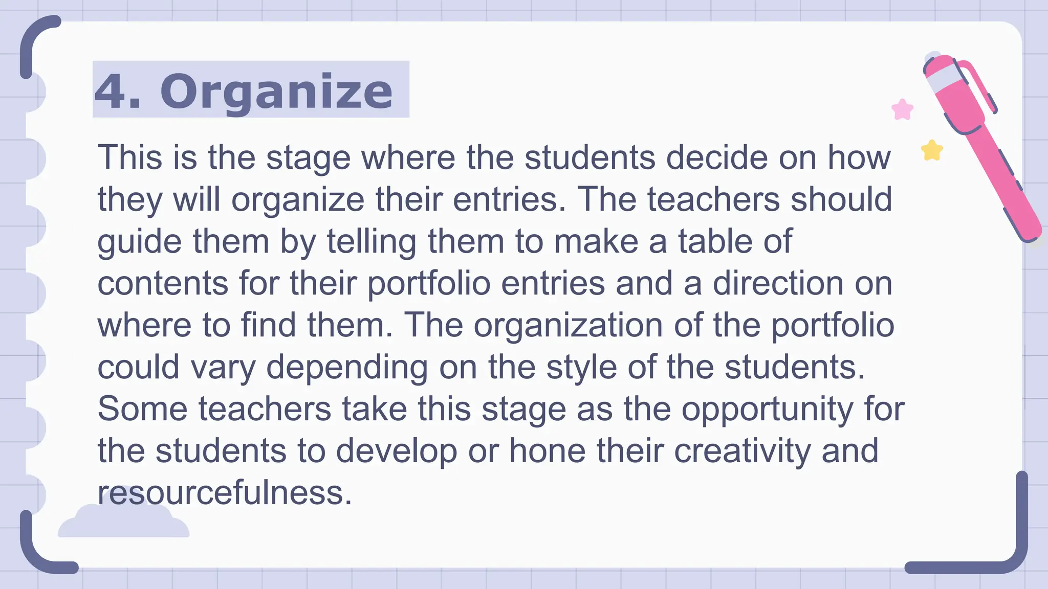 4. Organize
This is the stage where the students decide on how
they will organize their entries. The teachers should
guide them by telling them to make a table of
contents for their portfolio entries and a direction on
where to find them. The organization of the portfolio
could vary depending on the style of the students.
Some teachers take this stage as the opportunity for
the students to develop or hone their creativity and
resourcefulness.
 