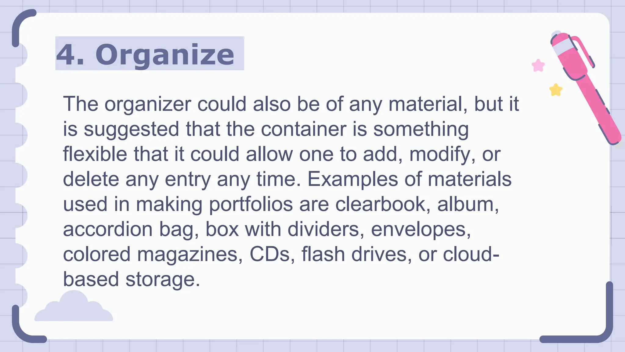 4. Organize
The organizer could also be of any material, but it
is suggested that the container is something
flexible that it could allow one to add, modify, or
delete any entry any time. Examples of materials
used in making portfolios are clearbook, album,
accordion bag, box with dividers, envelopes,
colored magazines, CDs, flash drives, or cloud-
based storage.
 