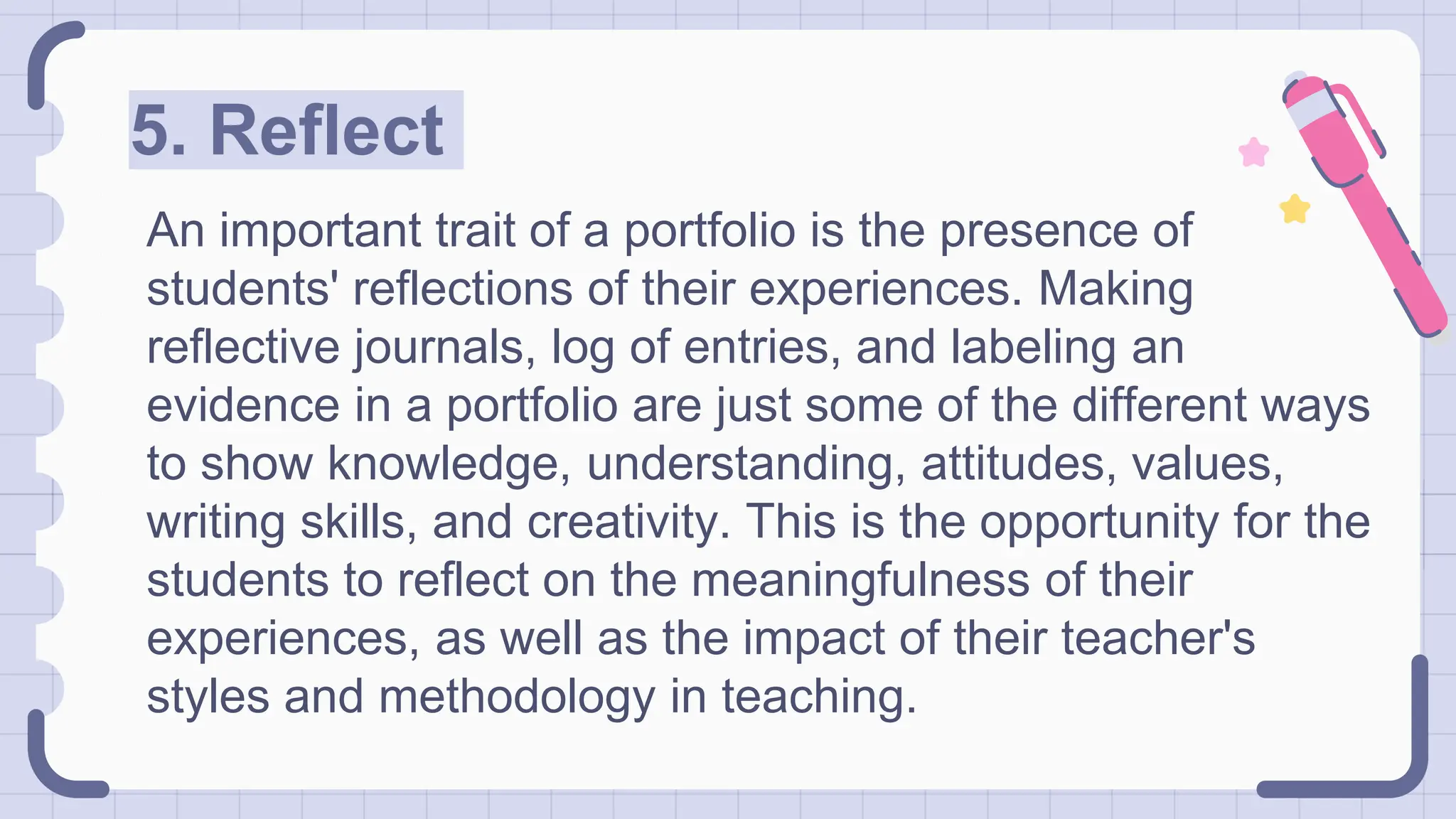 5. Reflect
An important trait of a portfolio is the presence of
students' reflections of their experiences. Making
reflective journals, log of entries, and labeling an
evidence in a portfolio are just some of the different ways
to show knowledge, understanding, attitudes, values,
writing skills, and creativity. This is the opportunity for the
students to reflect on the meaningfulness of their
experiences, as well as the impact of their teacher's
styles and methodology in teaching.
 
