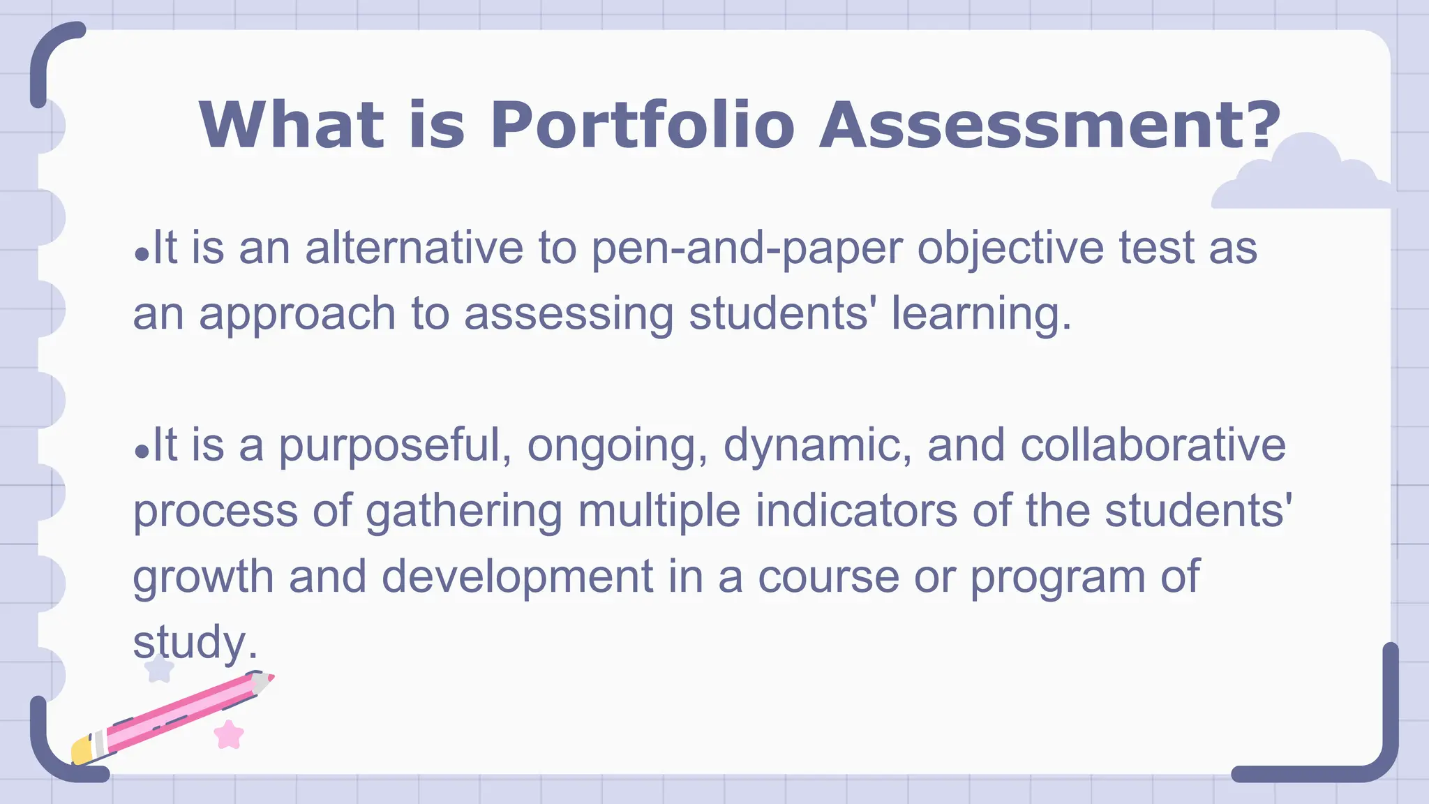 What is Portfolio Assessment?
●It is an alternative to pen-and-paper objective test as
an approach to assessing students' learning.
●It is a purposeful, ongoing, dynamic, and collaborative
process of gathering multiple indicators of the students'
growth and development in a course or program of
study.
 