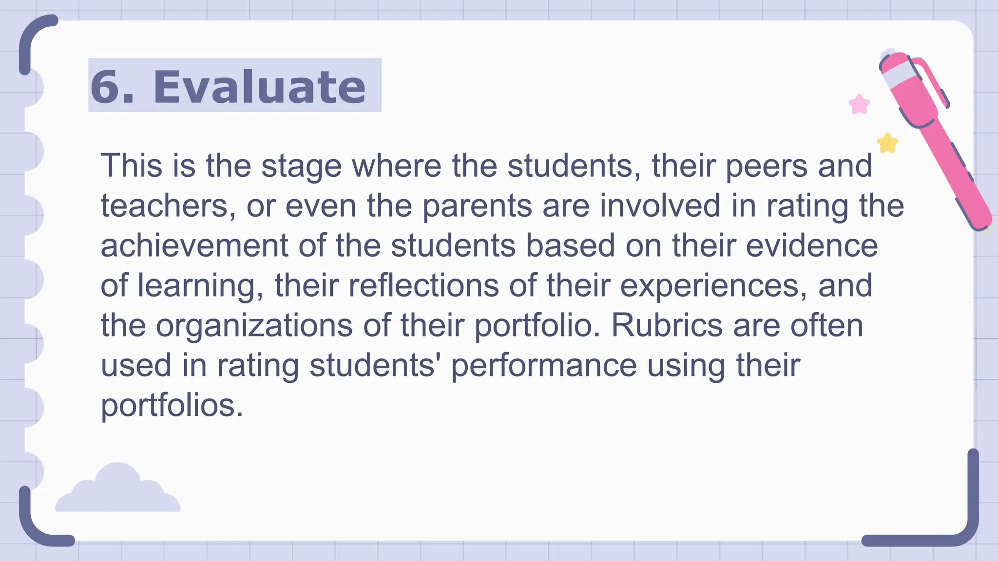 6. Evaluate
This is the stage where the students, their peers and
teachers, or even the parents are involved in rating the
achievement of the students based on their evidence
of learning, their reflections of their experiences, and
the organizations of their portfolio. Rubrics are often
used in rating students' performance using their
portfolios.
 