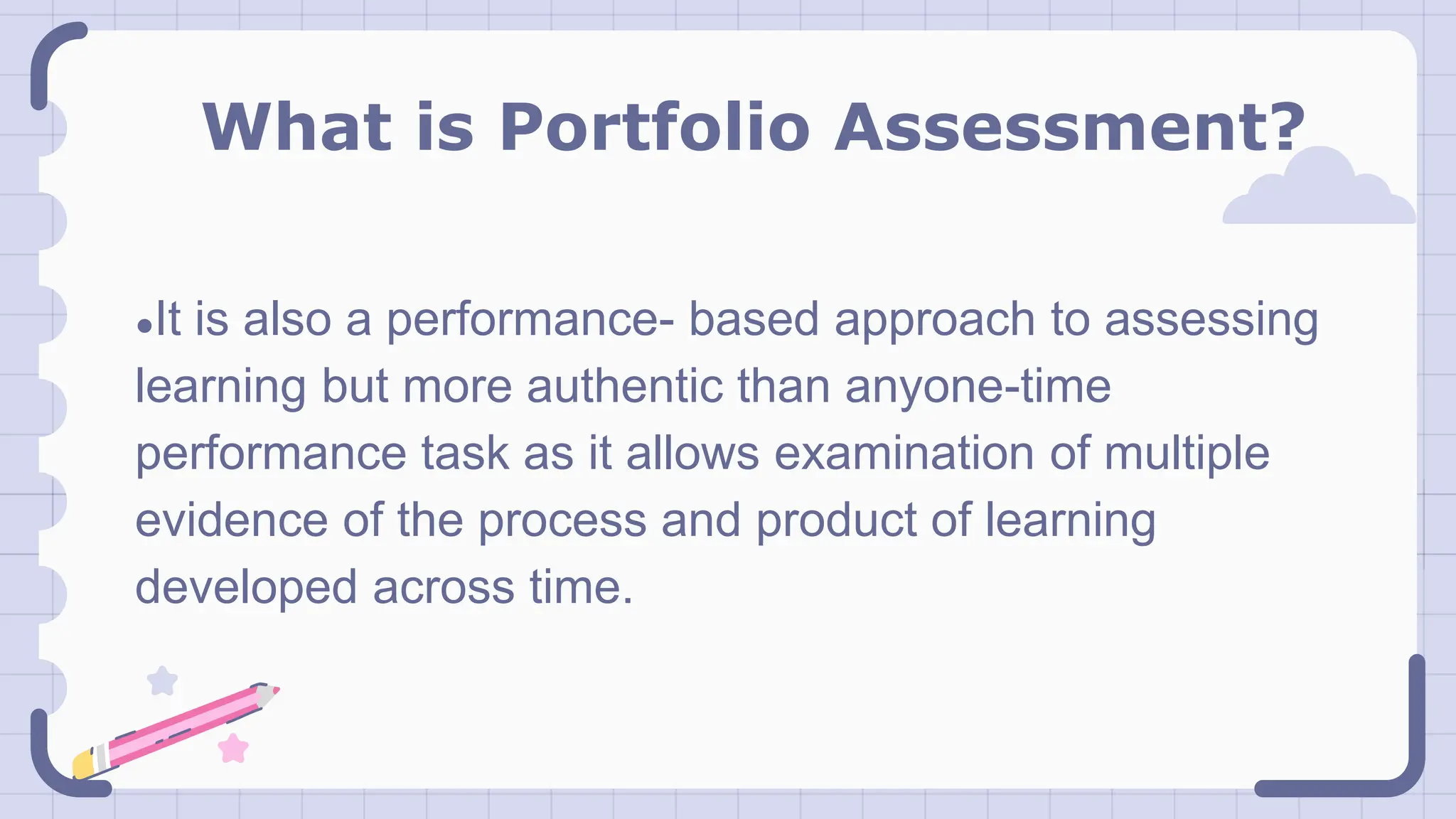 What is Portfolio Assessment?
●It is also a performance- based approach to assessing
learning but more authentic than anyone-time
performance task as it allows examination of multiple
evidence of the process and product of learning
developed across time.
 
