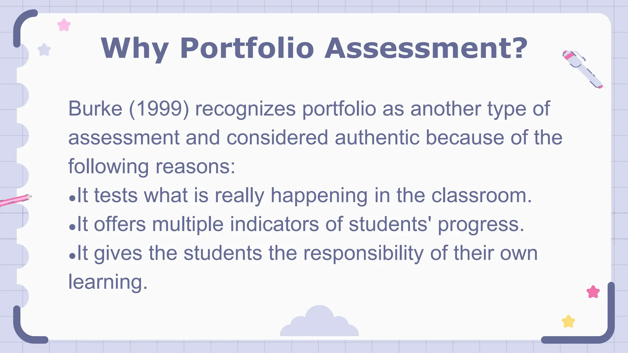 Why Portfolio Assessment?
Burke (1999) recognizes portfolio as another type of
assessment and considered authentic because of the
following reasons:
●It tests what is really happening in the classroom.
●It offers multiple indicators of students' progress.
●It gives the students the responsibility of their own
learning.
 