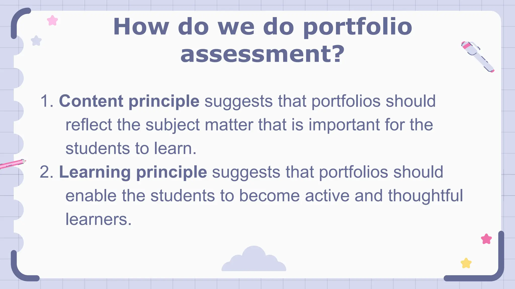 How do we do portfolio
assessment?
1. Content principle suggests that portfolios should
reflect the subject matter that is important for the
students to learn.
2. Learning principle suggests that portfolios should
enable the students to become active and thoughtful
learners.
 