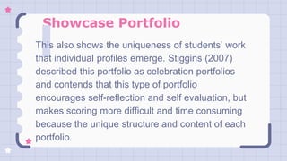 Showcase Portfolio
This also shows the uniqueness of students’ work
that individual profiles emerge. Stiggins (2007)
described this portfolio as celebration portfolios
and contends that this type of portfolio
encourages self-reflection and self evaluation, but
makes scoring more difficult and time consuming
because the unique structure and content of each
portfolio.
 