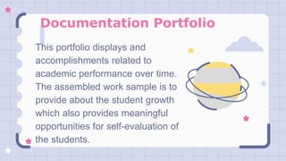 Documentation Portfolio
This portfolio displays and
accomplishments related to
academic performance over time.
The assembled work sample is to
provide about the student growth
which also provides meaningful
opportunities for self-evaluation of
the students.
 