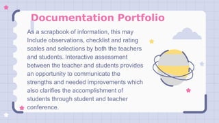 Documentation Portfolio
As a scrapbook of information, this may
Include observations, checklist and rating
scales and selections by both the teachers
and students. Interactive assessment
between the teacher and students provides
an opportunity to communicate the
strengths and needed improvements which
also clarifies the accomplishment of
students through student and teacher
conference.
 