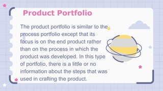 Product Portfolio
The product portfolio is similar to the
process portfolio except that its
focus is on the end product rather
than on the process in which the
product was developed. In this type
of portfolio, there is a little or no
information about the steps that was
used in crafting the product.
 