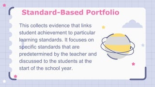Standard-Based Portfolio
This collects evidence that links
student achievement to particular
learning standards. It focuses on
specific standards that are
predetermined by the teacher and
discussed to the students at the
start of the school year.
 