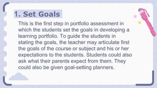 1. Set Goals
This is the first step in portfolio assessment in
which the students set the goals in developing a
learning portfolio. To guide the students in
stating the goals, the teacher may articulate first
the goals of the course or subject and his or her
expectations to the students. Students could also
ask what their parents expect from them. They
could also be given goal-setting planners.
 