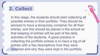 2. Collect
In this stage, the students should start collecting all
possible entries in their portfolio. They should be
advised to have a temporary container for all their
entries, and this should be placed in the school so
that keeping of entries will be part of the daily
activities of the students. A good practice in
collecting the portfolio entries is to have a log of all
entries with a few descriptions how they were
obtained and why they were kept in the portfolio.
 