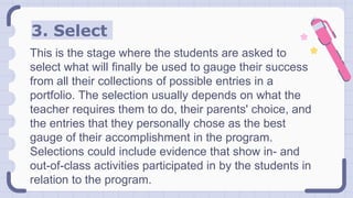 3. Select
This is the stage where the students are asked to
select what will finally be used to gauge their success
from all their collections of possible entries in a
portfolio. The selection usually depends on what the
teacher requires them to do, their parents' choice, and
the entries that they personally chose as the best
gauge of their accomplishment in the program.
Selections could include evidence that show in- and
out-of-class activities participated in by the students in
relation to the program.
 