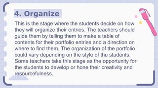 4. Organize
This is the stage where the students decide on how
they will organize their entries. The teachers should
guide them by telling them to make a table of
contents for their portfolio entries and a direction on
where to find them. The organization of the portfolio
could vary depending on the style of the students.
Some teachers take this stage as the opportunity for
the students to develop or hone their creativity and
resourcefulness.
 