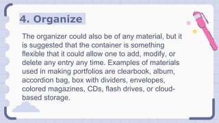 4. Organize
The organizer could also be of any material, but it
is suggested that the container is something
flexible that it could allow one to add, modify, or
delete any entry any time. Examples of materials
used in making portfolios are clearbook, album,
accordion bag, box with dividers, envelopes,
colored magazines, CDs, flash drives, or cloud-
based storage.
 