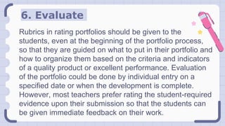 6. Evaluate
Rubrics in rating portfolios should be given to the
students, even at the beginning of the portfolio process,
so that they are guided on what to put in their portfolio and
how to organize them based on the criteria and indicators
of a quality product or excellent performance. Evaluation
of the portfolio could be done by individual entry on a
specified date or when the development is complete.
However, most teachers prefer rating the student-required
evidence upon their submission so that the students can
be given immediate feedback on their work.
 