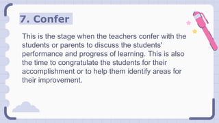 7. Confer
This is the stage when the teachers confer with the
students or parents to discuss the students'
performance and progress of learning. This is also
the time to congratulate the students for their
accomplishment or to help them identify areas for
their improvement.
 