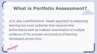 What is Portfolio Assessment?
●It is also a performance- based approach to assessing
learning but more authentic than anyone-time
performance task as it allows examination of multiple
evidence of the process and product of learning
developed across time.
 
