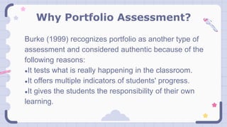 Why Portfolio Assessment?
Burke (1999) recognizes portfolio as another type of
assessment and considered authentic because of the
following reasons:
●It tests what is really happening in the classroom.
●It offers multiple indicators of students' progress.
●It gives the students the responsibility of their own
learning.
 