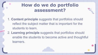 How do we do portfolio
assessment?
1. Content principle suggests that portfolios should
reflect the subject matter that is important for the
students to learn.
2. Learning principle suggests that portfolios should
enable the students to become active and thoughtful
learners.
 