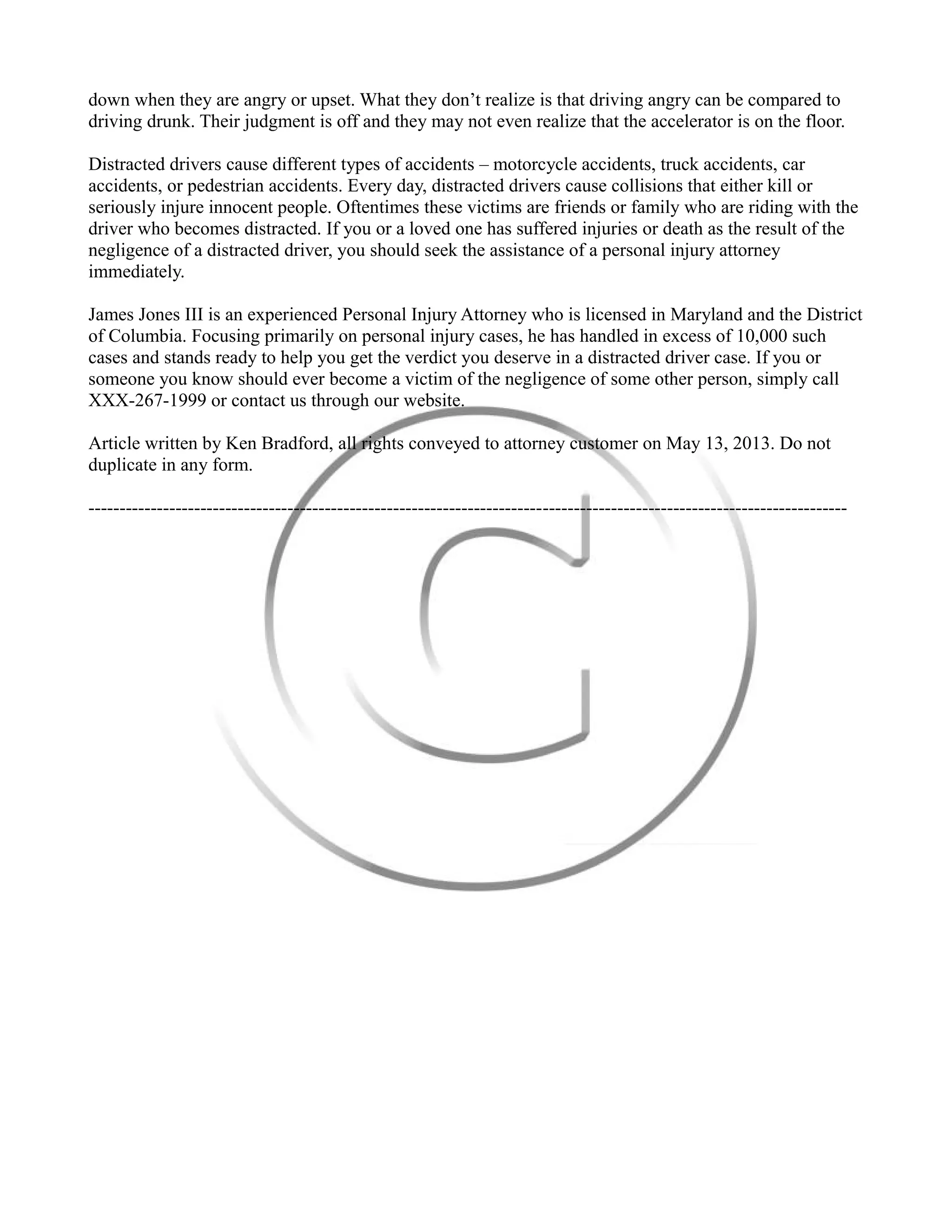 down when they are angry or upset. What they don’t realize is that driving angry can be compared to
driving drunk. Their judgment is off and they may not even realize that the accelerator is on the floor.
Distracted drivers cause different types of accidents – motorcycle accidents, truck accidents, car
accidents, or pedestrian accidents. Every day, distracted drivers cause collisions that either kill or
seriously injure innocent people. Oftentimes these victims are friends or family who are riding with the
driver who becomes distracted. If you or a loved one has suffered injuries or death as the result of the
negligence of a distracted driver, you should seek the assistance of a personal injury attorney
immediately.
James Jones III is an experienced Personal Injury Attorney who is licensed in Maryland and the District
of Columbia. Focusing primarily on personal injury cases, he has handled in excess of 10,000 such
cases and stands ready to help you get the verdict you deserve in a distracted driver case. If you or
someone you know should ever become a victim of the negligence of some other person, simply call
XXX-267-1999 or contact us through our website.
Article written by Ken Bradford, all rights conveyed to attorney customer on May 13, 2013. Do not
duplicate in any form.
--------------------------------------------------------------------------------------------------------------------------
 