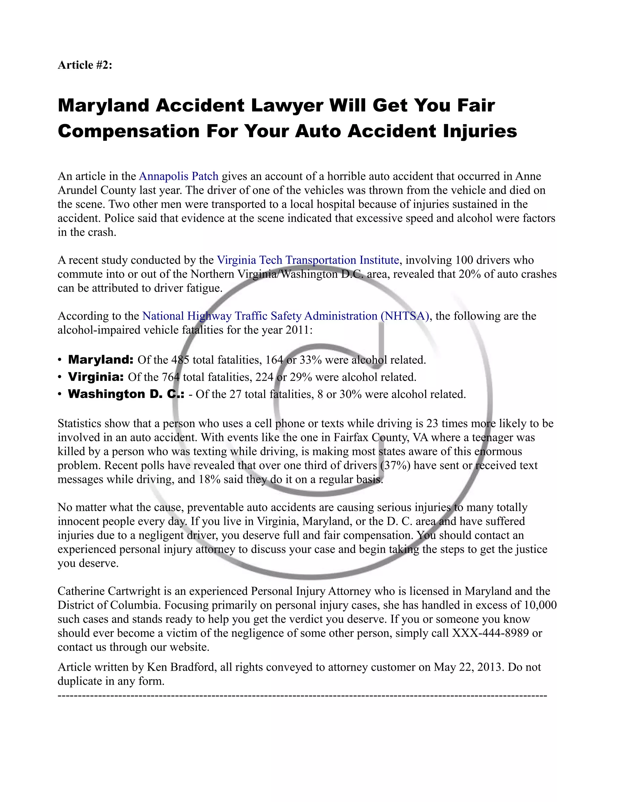 Article #2:
Maryland Accident Lawyer Will Get You Fair
Compensation For Your Auto Accident Injuries
An article in the Annapolis Patch gives an account of a horrible auto accident that occurred in Anne
Arundel County last year. The driver of one of the vehicles was thrown from the vehicle and died on
the scene. Two other men were transported to a local hospital because of injuries sustained in the
accident. Police said that evidence at the scene indicated that excessive speed and alcohol were factors
in the crash.
A recent study conducted by the Virginia Tech Transportation Institute, involving 100 drivers who
commute into or out of the Northern Virginia/Washington D.C. area, revealed that 20% of auto crashes
can be attributed to driver fatigue.
According to the National Highway Traffic Safety Administration (NHTSA), the following are the
alcohol-impaired vehicle fatalities for the year 2011:
• Maryland: Of the 485 total fatalities, 164 or 33% were alcohol related.
• Virginia: Of the 764 total fatalities, 224 or 29% were alcohol related.
• Washington D. C.: - Of the 27 total fatalities, 8 or 30% were alcohol related.
Statistics show that a person who uses a cell phone or texts while driving is 23 times more likely to be
involved in an auto accident. With events like the one in Fairfax County, VA where a teenager was
killed by a person who was texting while driving, is making most states aware of this enormous
problem. Recent polls have revealed that over one third of drivers (37%) have sent or received text
messages while driving, and 18% said they do it on a regular basis.
No matter what the cause, preventable auto accidents are causing serious injuries to many totally
innocent people every day. If you live in Virginia, Maryland, or the D. C. area and have suffered
injuries due to a negligent driver, you deserve full and fair compensation. You should contact an
experienced personal injury attorney to discuss your case and begin taking the steps to get the justice
you deserve.
Catherine Cartwright is an experienced Personal Injury Attorney who is licensed in Maryland and the
District of Columbia. Focusing primarily on personal injury cases, she has handled in excess of 10,000
such cases and stands ready to help you get the verdict you deserve. If you or someone you know
should ever become a victim of the negligence of some other person, simply call XXX-444-8989 or
contact us through our website.
Article written by Ken Bradford, all rights conveyed to attorney customer on May 22, 2013. Do not
duplicate in any form.
-------------------------------------------------------------------------------------------------------------------------
 