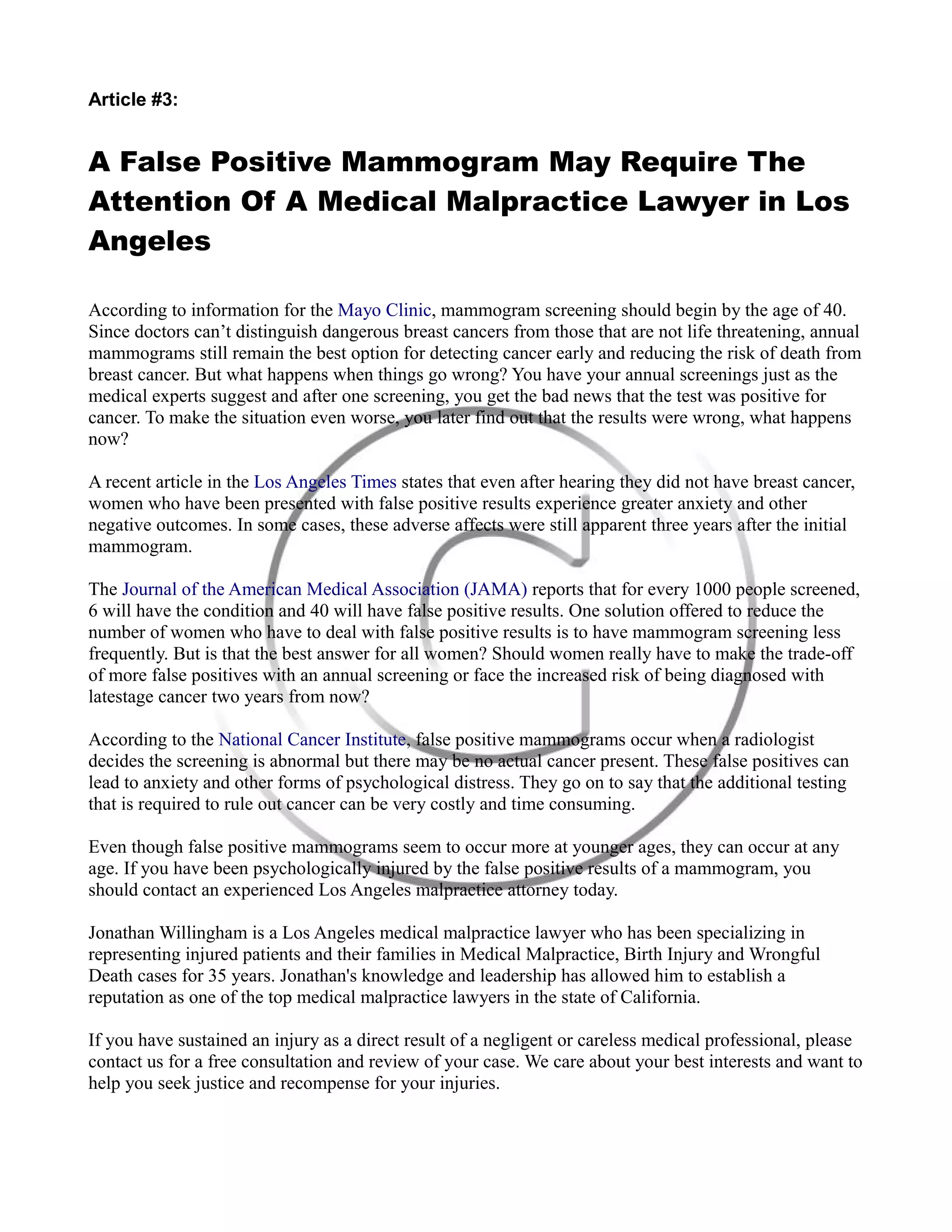 Article #3:
A False Positive Mammogram May Require The
Attention Of A Medical Malpractice Lawyer in Los
Angeles
According to information for the Mayo Clinic, mammogram screening should begin by the age of 40.
Since doctors can’t distinguish dangerous breast cancers from those that are not life threatening, annual
mammograms still remain the best option for detecting cancer early and reducing the risk of death from
breast cancer. But what happens when things go wrong? You have your annual screenings just as the
medical experts suggest and after one screening, you get the bad news that the test was positive for
cancer. To make the situation even worse, you later find out that the results were wrong, what happens
now?
A recent article in the Los Angeles Times states that even after hearing they did not have breast cancer,
women who have been presented with false positive results experience greater anxiety and other
negative outcomes. In some cases, these adverse affects were still apparent three years after the initial
mammogram.
The Journal of the American Medical Association (JAMA) reports that for every 1000 people screened,
6 will have the condition and 40 will have false positive results. One solution offered to reduce the
number of women who have to deal with false positive results is to have mammogram screening less
frequently. But is that the best answer for all women? Should women really have to make the trade-off
of more false positives with an annual screening or face the increased risk of being diagnosed with
latestage cancer two years from now?
According to the National Cancer Institute, false positive mammograms occur when a radiologist
decides the screening is abnormal but there may be no actual cancer present. These false positives can
lead to anxiety and other forms of psychological distress. They go on to say that the additional testing
that is required to rule out cancer can be very costly and time consuming.
Even though false positive mammograms seem to occur more at younger ages, they can occur at any
age. If you have been psychologically injured by the false positive results of a mammogram, you
should contact an experienced Los Angeles malpractice attorney today.
Jonathan Willingham is a Los Angeles medical malpractice lawyer who has been specializing in
representing injured patients and their families in Medical Malpractice, Birth Injury and Wrongful
Death cases for 35 years. Jonathan's knowledge and leadership has allowed him to establish a
reputation as one of the top medical malpractice lawyers in the state of California.
If you have sustained an injury as a direct result of a negligent or careless medical professional, please
contact us for a free consultation and review of your case. We care about your best interests and want to
help you seek justice and recompense for your injuries.
 