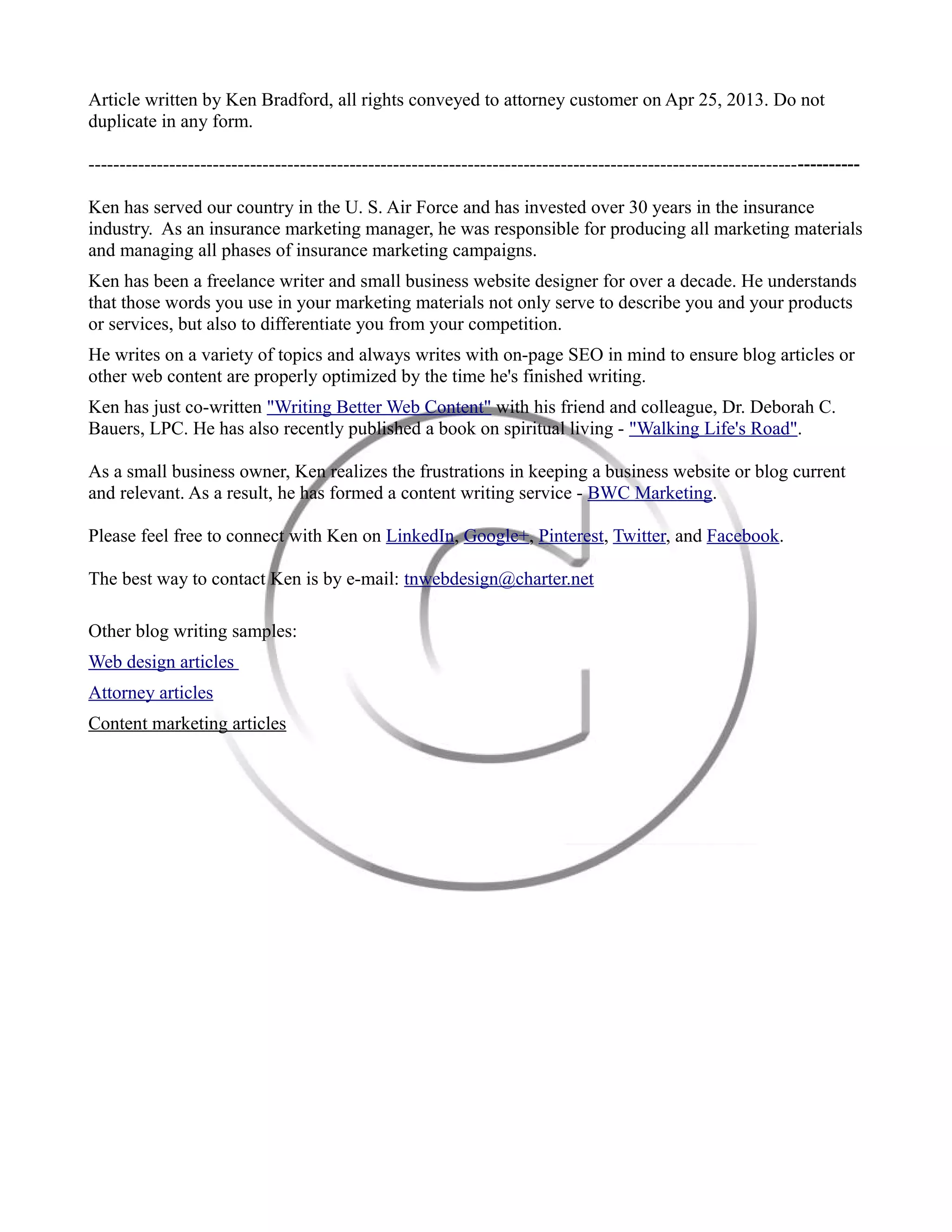 Article written by Ken Bradford, all rights conveyed to attorney customer on Apr 25, 2013. Do not
duplicate in any form.
----------------------------------------------------------------------------------------------------------------------------
Ken has served our country in the U. S. Air Force and has invested over 30 years in the insurance
industry. As an insurance marketing manager, he was responsible for producing all marketing materials
and managing all phases of insurance marketing campaigns.
Ken has been a freelance writer and small business website designer for over a decade. He understands
that those words you use in your marketing materials not only serve to describe you and your products
or services, but also to differentiate you from your competition.
He writes on a variety of topics and always writes with on-page SEO in mind to ensure blog articles or
other web content are properly optimized by the time he's finished writing.
Ken has just co-written "Writing Better Web Content" with his friend and colleague, Dr. Deborah C.
Bauers, LPC. He has also recently published a book on spiritual living - "Walking Life's Road".
As a small business owner, Ken realizes the frustrations in keeping a business website or blog current
and relevant. As a result, he has formed a content writing service - BWC Marketing.
Please feel free to connect with Ken on LinkedIn, Google+, Pinterest, Twitter, and Facebook.
The best way to contact Ken is by e-mail: tnwebdesign@charter.net
Other blog writing samples:
Web design articles
Business blogging articles
Content marketing articles
 