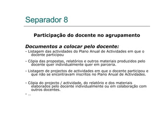 Separador 8 Participação do docente no agrupamento Documentos a colocar pelo docente: - Listagem das actividades do Plano Anual de Actividades em que o docente participou - Cópia das propostas, relatórios e outros materiais produzidos pelo docente quer individualmente quer em parceria. - Listagem de projectos de actividades em que o docente participou e que não se encontravam inscritos no Plano Anual de Actividades. - Cópia do projecto / actividade, do relatório e dos materiais elaborados pelo docente individualmente ou em colaboração com outros docentes. - … 