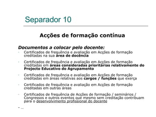 Separador 10 Acções de formação contínua Documentos a colocar pelo docente: Certificados de frequência e avaliação em Acções de formação creditadas na sua  área de docência   Certificados de frequência e avaliação em Acções de formação creditadas em  áreas consideradas prioritárias relativamente do Projecto Educativo do Agrupamento  Certificados de frequência e avaliação em Acções de formação creditadas em áreas relativas aos  cargos / funções  que exerça  Certificados de frequência e avaliação em Acções de formação creditadas em outras áreas Certificados de frequência de Acções de formação / seminários / Congressos e outros eventos que mesmo sem creditação contribuam para o  desenvolvimento profissional do docente - …  