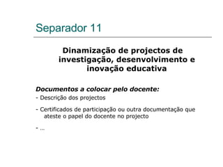 Separador 11 Dinamização de projectos de investigação, desenvolvimento e inovação educativa Documentos a colocar pelo docente: - Descrição dos projectos - Certificados de participação ou outra documentação que ateste o papel do docente no projecto - …  
