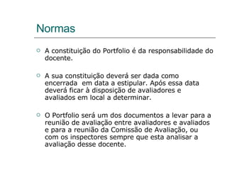Normas A constituição do Portfolio é da responsabilidade do docente. A sua constituição deverá ser dada como encerrada  em data a estipular. Após essa data deverá ficar à disposição de avaliadores e avaliados em local a determinar. O Portfolio será um dos documentos a levar para a reunião de avaliação entre avaliadores e avaliados e para a reunião da Comissão de Avaliação, ou com os inspectores sempre que esta analisar a avaliação desse docente. 