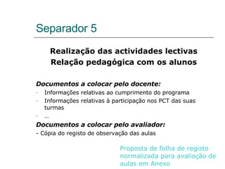 Separador 5 Realização das actividades lectivas Relação pedagógica com os alunos Documentos a colocar pelo docente: Informações relativas ao cumprimento do programa Informações relativas à participação nos PCT das suas turmas … Documentos a colocar pelo avaliador: - Cópia do registo de observação das aulas Proposta de folha de registo normalizada para avaliação de aulas em Anexo 