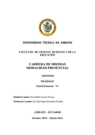 UNIVERSIDAD TÉCNICA DE AMBATO
FACULTAD DE CIENCIAS HUMANAS Y DE LA
EDUCACIÓN
CARRERA DE IDIOMAS
MODALIDAD PRESENCIAL
PORTFOLIO
“BUSINESS”
Fourth Semester “A”
Student´s name: Ana Belén Acurio Armas
Professor´s name: Lic. Mg. Edgar Encalada Trujillo
AMBATO – ECUADOR
October 2015 – March 2016
 