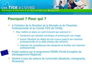 Pourquoi ? Pour qui ? A l’initiative de la Direction de la Réussite et de l’Insertion Professionnelle et du Comité TICE de l’UVSQ. Pour mettre en place un outil innovant qui concourt à : Construire son identité numérique et promouvoir son image Suivre l’étudiant du début de son cursus jusqu’à son insertion professionnelle et au-delà (réseau des anciens)  Valoriser les compétences des étudiants et faciliter son insertion professionnelle Projet soutenu par le programme FEDER (Fonds Européen de Développement Régional) Destiné à tous les acteurs de l’université (étudiants, enseignants, Personnel) 