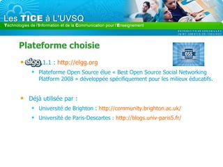 Plateforme choisie Elgg 1.1 :  http://elgg.org   Plateforme Open Source élue « Best Open Source Social Networking Platform 2008 » développée spécifiquement pour les milieux éducatifs. Déjà utilisée par : Université de Brighton :  http://community.brighton.ac.uk/   Université de Paris-Descartes :  http://blogs.univ-paris5.fr/   
