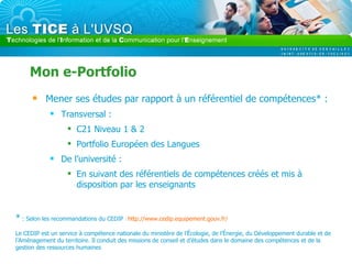 Mon e-Portfolio Mener ses études par rapport à un référentiel de compétences* : Transversal :  C21 Niveau 1 & 2 Portfolio Européen des Langues De l’université : En suivant des référentiels de compétences créés et mis à disposition par les enseignants *  : Selon les recommandations du CEDIP  :  http://www.cedip.equipement.gouv.fr/   Le CEDIP est un service à compétence nationale du ministère de l’Écologie, de l’Énergie, du Développement durable et de l’Aménagement du territoire. Il conduit des missions de conseil et d’études dans le domaine des compétences et de la gestion des ressources humaines 