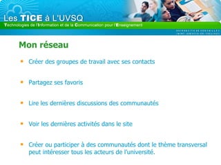 Mon réseau Créer des groupes de travail avec ses contacts Partagez ses favoris Lire les dernières discussions des communautés Voir les dernières activités dans le site Créer ou participer à des communautés dont le thème transversal peut intéresser tous les acteurs de l’université. 
