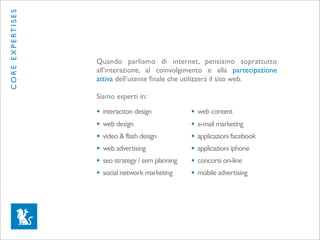C O R E E X P E RT I S E S




                             Quando parliamo di internet, pensiamo soprattutto
                             all’interazione, al coinvolgimento e alla partecipazione
                             attiva dell’utente ﬁnale che utilizzerà il sito web.

                             Siamo esperti in:

                             •   interaction design            •   web content
                             •   web design                    •   e-mail marketing
                             •   video & flash design          •   applicazioni facebook
                             •   web advertising               •   applicazioni iphone
                             •   seo strategy / sem planning   •   concorsi on-line
                             •   social network marketing      •   mobile advertising
 