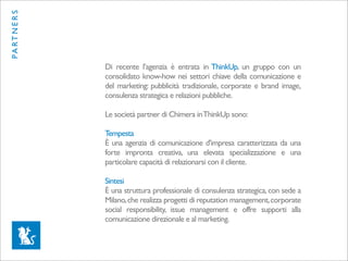 PA RT N E R S




                Di recente l’agenzia è entrata in ThinkUp, un gruppo con un
                consolidato know-how nei settori chiave della comunicazione e
                del marketing: pubblicità tradizionale, corporate e brand image,
                consulenza strategica e relazioni pubbliche.

                Le società partner di Chimera in ThinkUp sono:

                Tempesta
                È una agenzia di comunicazione d'impresa caratterizzata da una
                forte impronta creativa, una elevata specializzazione e una
                particolare capacità di relazionarsi con il cliente.

                Sintesi
                È una struttura professionale di consulenza strategica, con sede a
                Milano, che realizza progetti di reputation management, corporate
                social responsibility, issue management e offre supporti alla
                comunicazione direzionale e al marketing.
 