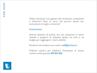 AND NOW




          Volete conoscere una agenzia web veramente competente
          e dinamica? Siete in cerca del partner giusto per
          comunicare al meglio su internet?

          Incontriamoci

          Saremo lietissimi di parlare con voi, conoscere la vostra
          azienda e proporvi le soluzioni giuste, on time e on
          budget, per raggiungere i vostri obiettivi.

          Partiamo? ok, inviateci una e-mail a staff@chimera.it.

          Preferite sentirci per telefono? Chiamateci al nostro
          numero verde gratuito 800 864 860.
 