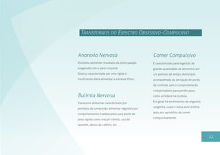 12
TRANSTORNOS DO ESPECTRO OBSESSIVO-COMPULSIVO
Distúrbio alimentar resultado da preocupação
exagerada com o peso corporal.
Doença caracterizada por uma rígida e
insuficiente dieta alimentar e estresse físico.
Anorexia Nervosa
Transtorno alimentar caracterizado por
períodos de compulsão alimentar seguidos por
comportamentos inadequados para perda de
peso rápido como induzir vômito, uso de
laxantes, abuso de cafeína, etc.
Bulimia Nervosa
É caracterizado pela ingestão de
grande quantidade de alimentos em
um período de tempo delimitado
acompanhado da sensação de perda
de controle, sem o comportamento
compensatório para perder peso,
como acontece na bulimia.
Em geral há sentimentos de angústia,
vergonha, culpa e baixa auto-estima
após aos episódios de comer
compulsivamente.
Comer Compulsivo
 